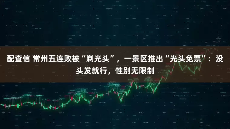 配查信 常州五连败被“剃光头”，一景区推出“光头免票”：没头发就行，性别无限制