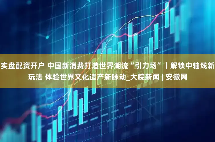 实盘配资开户 中国新消费打造世界潮流“引力场”丨解锁中轴线新玩法 体验世界文化遗产新脉动_大皖新闻 | 安徽网