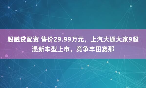股融贷配资 售价29.99万元，上汽大通大家9超混新车型上市，竞争丰田赛那