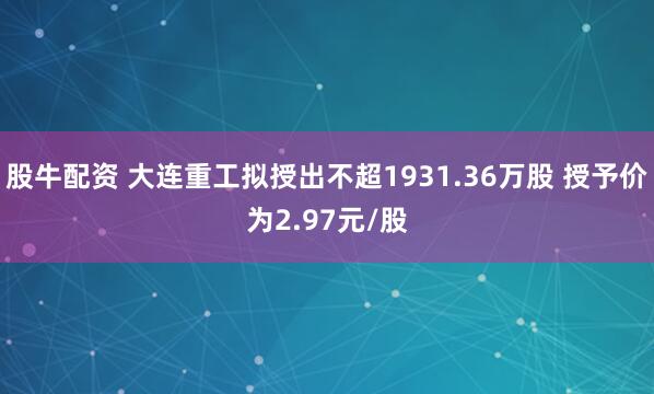 股牛配资 大连重工拟授出不超1931.36万股 授予价为2.97元/股