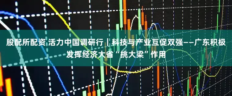 股配所配资 活力中国调研行｜科技与产业互促双强——广东积极发挥经济大省“挑大梁”作用