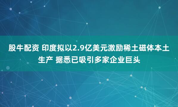 股牛配资 印度拟以2.9亿美元激励稀土磁体本土生产 据悉已吸引多家企业巨头