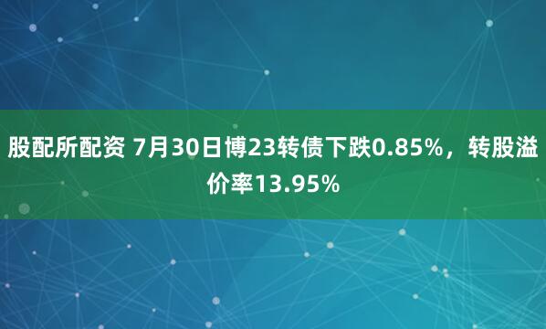 股配所配资 7月30日博23转债下跌0.85%，转股溢价率13.95%