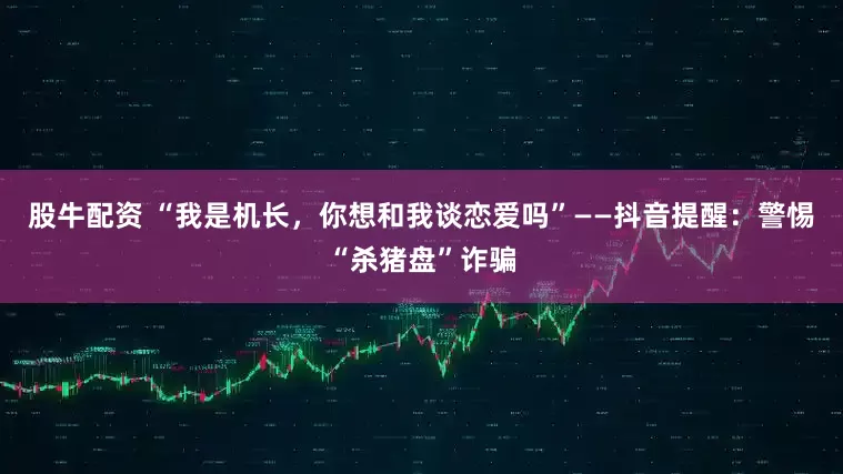 股牛配资 “我是机长，你想和我谈恋爱吗”——抖音提醒：警惕“杀猪盘”诈骗