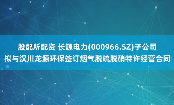 股配所配资 长源电力(000966.SZ)子公司拟与汉川龙源环保签订烟气脱硫脱硝特许经营合同