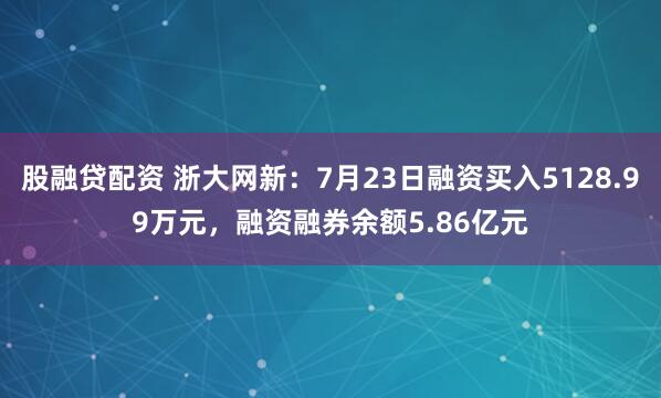股融贷配资 浙大网新：7月23日融资买入5128.99万元，融资融券余额5.86亿元