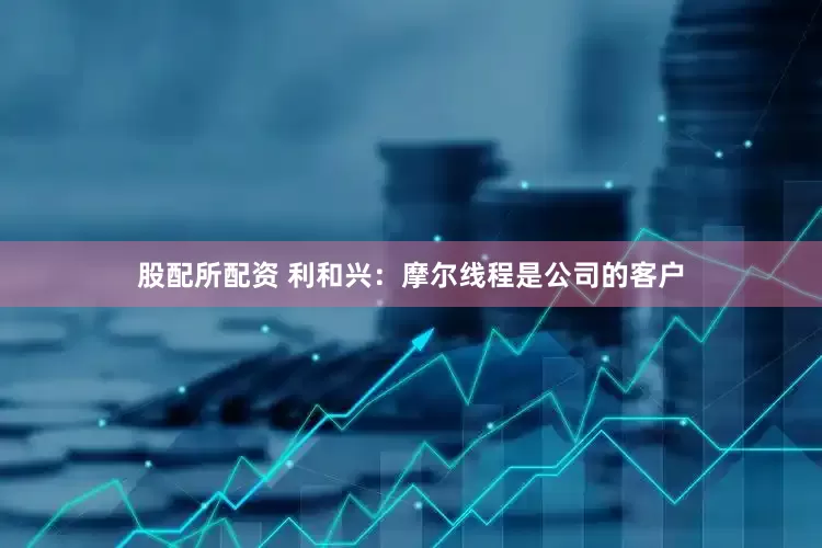 股配所配资 利和兴：摩尔线程是公司的客户