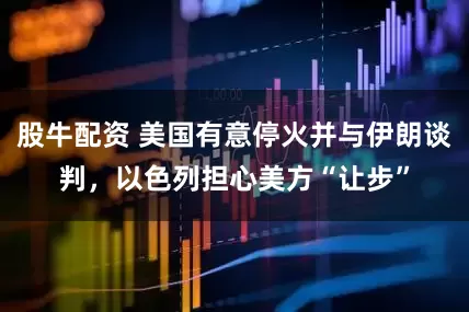 股牛配资 美国有意停火并与伊朗谈判，以色列担心美方“让步”
