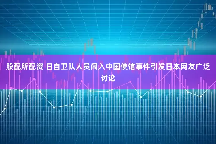 股配所配资 日自卫队人员闯入中国使馆事件引发日本网友广泛讨论